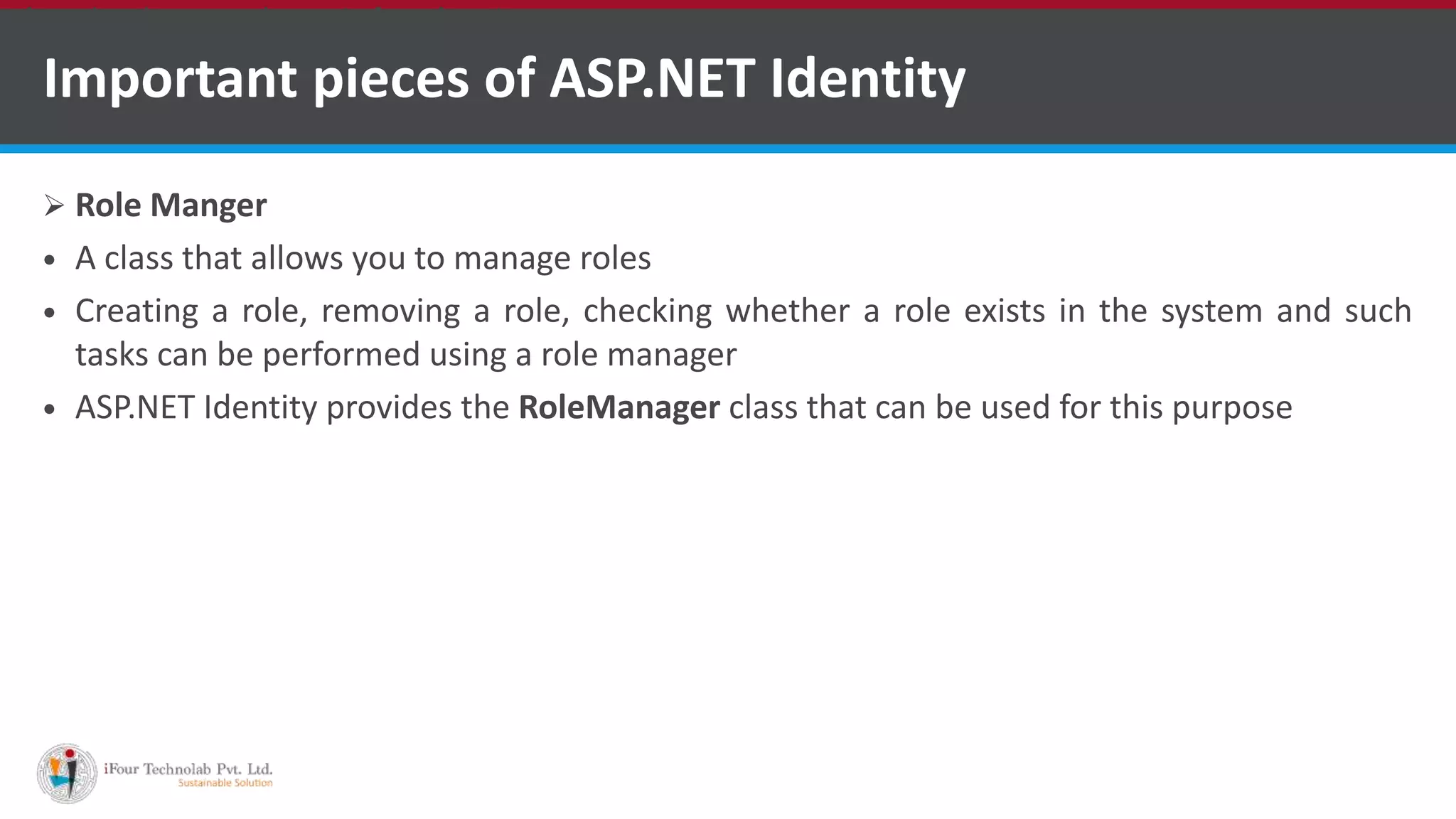 Important pieces of ASP.NET Identity
 Role Manger
 A class that allows you to manage roles
 Creating a role, removing a role, checking whether a role exists in the system and such
tasks can be performed using a role manager
 ASP.NET Identity provides the RoleManager class that can be used for this purpose
•A markup language is a set of markup tags
 