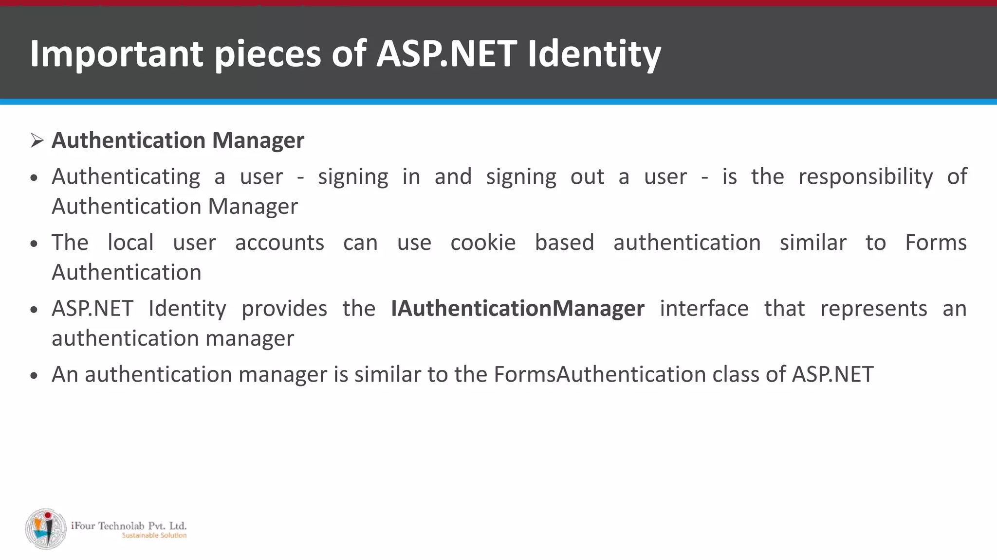 Important pieces of ASP.NET Identity
 Authentication Manager
 Authenticating a user - signing in and signing out a user - is the responsibility of
Authentication Manager
 The local user accounts can use cookie based authentication similar to Forms
Authentication
 ASP.NET Identity provides the IAuthenticationManager interface that represents an
authentication manager
 An authentication manager is similar to the FormsAuthentication class of ASP.NET
•A markup language is a set of markup tags
 
