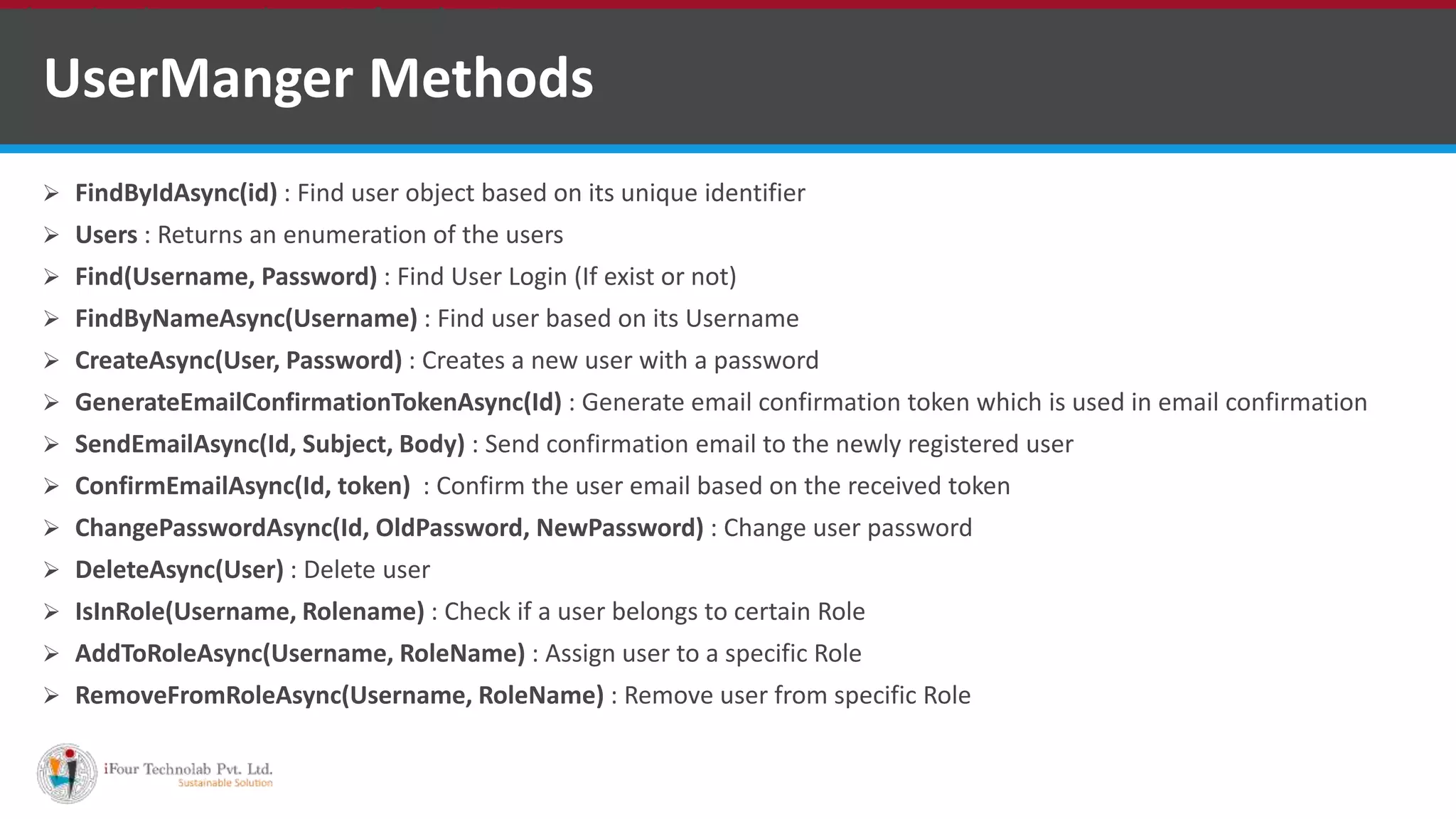 UserManger Methods
 FindByIdAsync(id) : Find user object based on its unique identifier
 Users : Returns an enumeration of the users
 Find(Username, Password) : Find User Login (If exist or not)
 FindByNameAsync(Username) : Find user based on its Username
 CreateAsync(User, Password) : Creates a new user with a password
 GenerateEmailConfirmationTokenAsync(Id) : Generate email confirmation token which is used in email confirmation
 SendEmailAsync(Id, Subject, Body) : Send confirmation email to the newly registered user
 ConfirmEmailAsync(Id, token) : Confirm the user email based on the received token
 ChangePasswordAsync(Id, OldPassword, NewPassword) : Change user password
 DeleteAsync(User) : Delete user
 IsInRole(Username, Rolename) : Check if a user belongs to certain Role
 AddToRoleAsync(Username, RoleName) : Assign user to a specific Role
 RemoveFromRoleAsync(Username, RoleName) : Remove user from specific Role
•A markup language is a set of markup tags
 