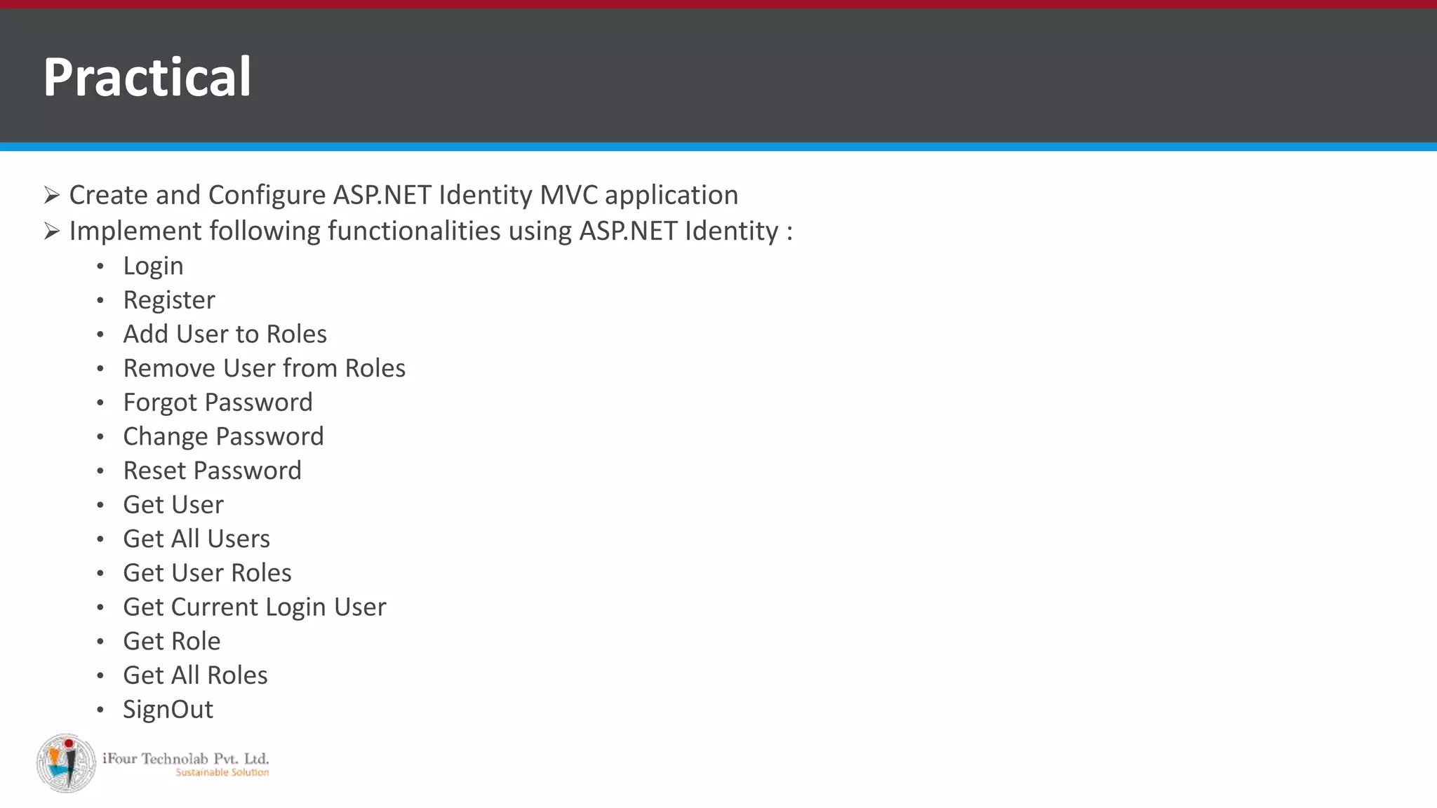  Create and Configure ASP.NET Identity MVC application
 Implement following functionalities using ASP.NET Identity :
• Login
• Register
• Add User to Roles
• Remove User from Roles
• Forgot Password
• Change Password
• Reset Password
• Get User
• Get All Users
• Get User Roles
• Get Current Login User
• Get Role
• Get All Roles
• SignOut
Practical
 