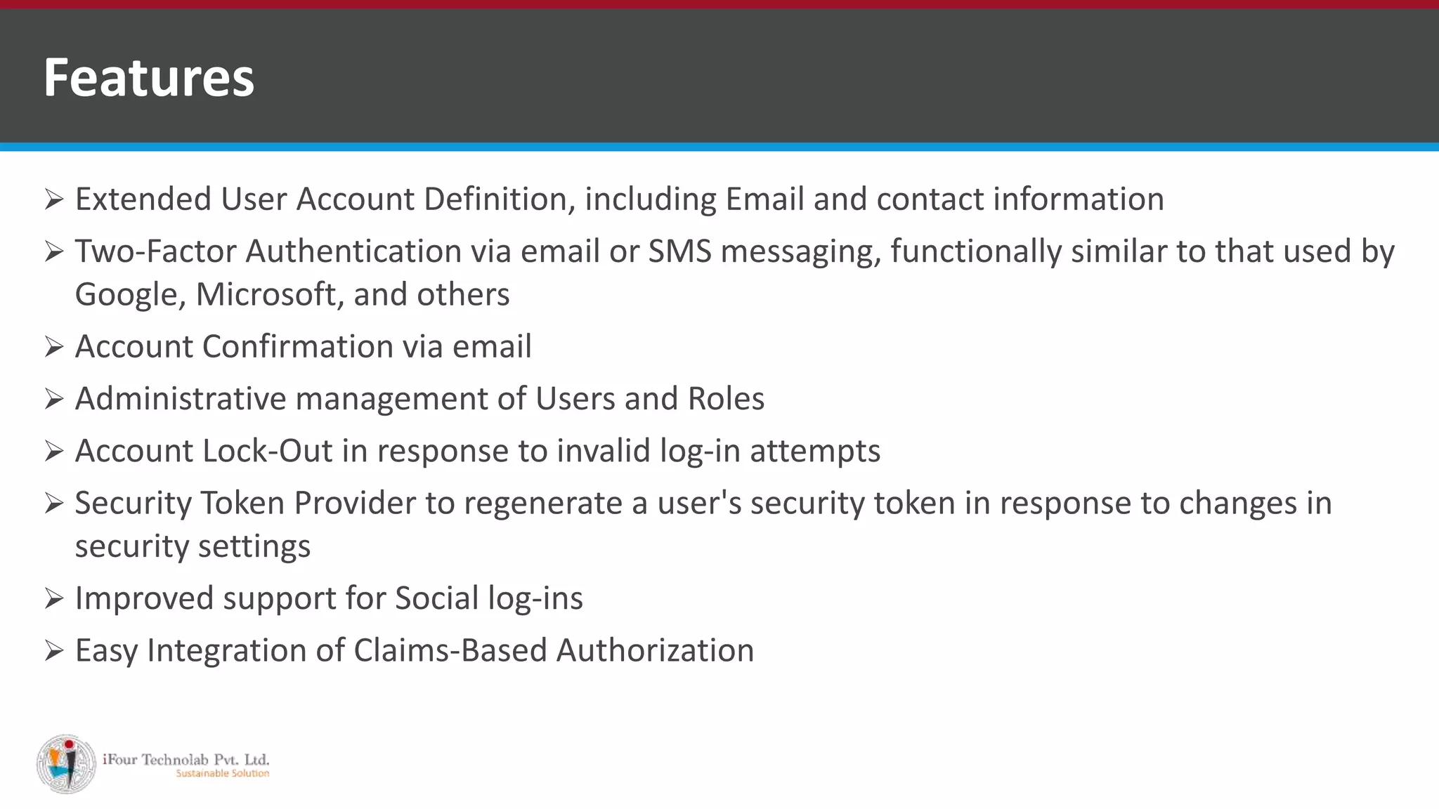 Features
 Extended User Account Definition, including Email and contact information
 Two-Factor Authentication via email or SMS messaging, functionally similar to that used by
Google, Microsoft, and others
 Account Confirmation via email
 Administrative management of Users and Roles
 Account Lock-Out in response to invalid log-in attempts
 Security Token Provider to regenerate a user's security token in response to changes in
security settings
 Improved support for Social log-ins
 Easy Integration of Claims-Based Authorization
 
