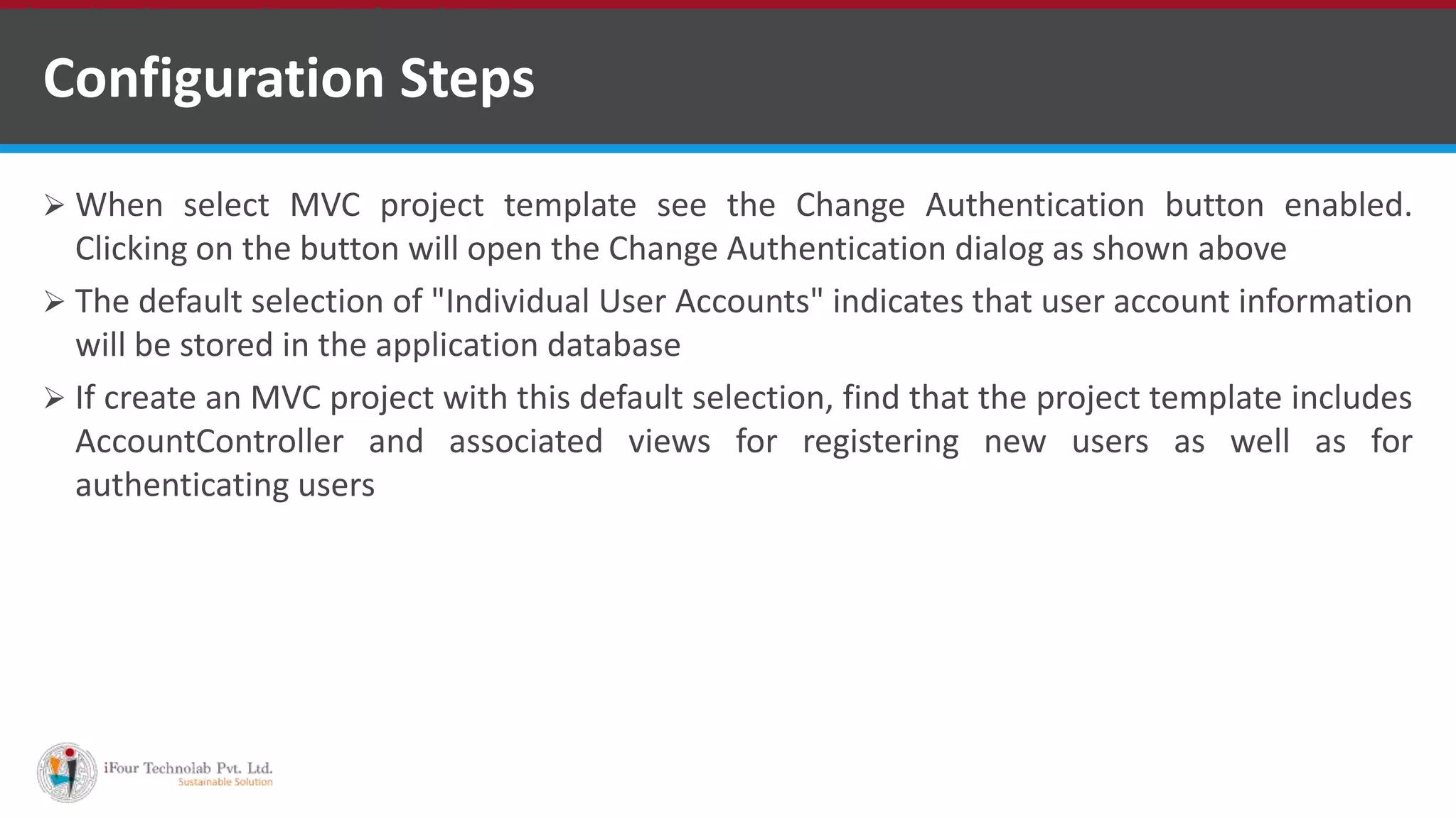 Configuration Steps
 When select MVC project template see the Change Authentication button enabled.
Clicking on the button will open the Change Authentication dialog as shown above
 The default selection of "Individual User Accounts" indicates that user account information
will be stored in the application database
 If create an MVC project with this default selection, find that the project template includes
AccountController and associated views for registering new users as well as for
authenticating users
•A markup language is a set of markup tags
 