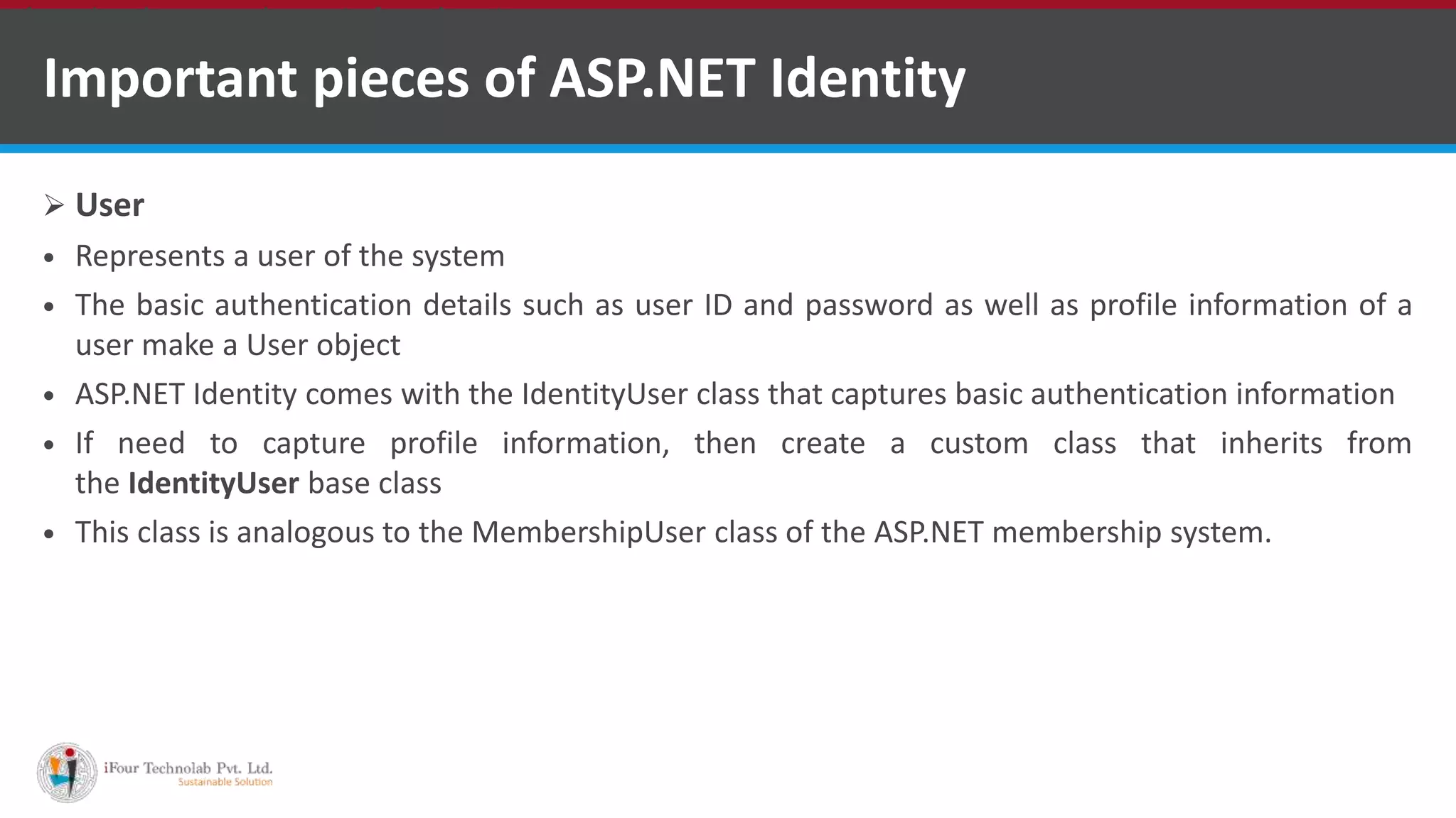 Important pieces of ASP.NET Identity
 User
 Represents a user of the system
 The basic authentication details such as user ID and password as well as profile information of a
user make a User object
 ASP.NET Identity comes with the IdentityUser class that captures basic authentication information
 If need to capture profile information, then create a custom class that inherits from
the IdentityUser base class
 This class is analogous to the MembershipUser class of the ASP.NET membership system.
•A markup language is a set of markup tags
 