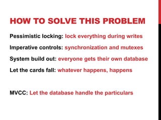 HOW TO SOLVE THIS PROBLEM
Pessimistic locking: lock everything during writes
Imperative controls: synchronization and mutexes
System build out: everyone gets their own database
Let the cards fall: whatever happens, happens
MVCC: Let the database handle the particulars
 