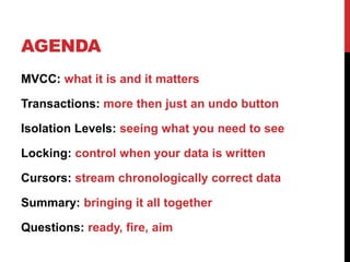 AGENDA
MVCC: what it is and it matters
Transactions: more then just an undo button
Isolation Levels: seeing what you need to see
Locking: control when your data is written
Cursors: stream chronologically correct data
Summary: bringing it all together
Questions: ready, fire, aim
 