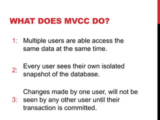 WHAT DOES MVCC DO?
1: Multiple users are able access the
same data at the same time.
2:
Every user sees their own isolated
snapshot of the database.
3:
Changes made by one user, will not be
seen by any other user until their
transaction is committed.
 