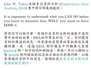 John 
W. 
Tukey在探索式資料分析 
(Exploratory 
Data 
Analysis, 
EDA) 
書中開宗明義地提到： 
It 
is 
important 
to 
understand 
what 
you 
CAN 
DO 
before 
you 
learn 
to 
measure 
how 
WELL 
you 
seem 
to 
have 
DONE 
it. 
學習你可以做什麼，有助於在資料分析的過程中達到 
事半功倍的效果。EDA的作用在於從「看」資料獲得 
資料所傳達的訊息，所著重的是簡單的算術與容易建 
構的圖、表。透過 
E D A 
對於圖表中所顯露之型樣 
(pattern) 
做一初步的認知與描述，再進一步以人類的心 
智 
(mind) 
對所接收的訊息做全面的分析與判斷，以探 
索潛藏於資料中的訊息。強調的是探索式的分析而非 
嚴謹的模式確認。 
 