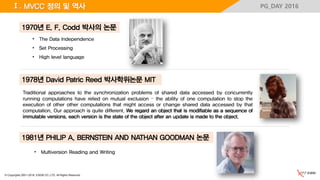 © Copyrights 2001~2016, EXEM CO.,LTD. All Rights Reserved.
PG_DAY 2016Ⅰ. MVCC 정의 및 역사
• The Data Independence
• Set Processing
• High level language
1970년 E. F. Codd 박사의 논문
Traditional approaches to the synchronization problems of shared data accessed by concurrently
running computations have relied on mutual exclusion – the ability of one computation to stop the
execution of other other computations that might access or change shared data accessed by that
computation. Our approach is quite different. We regard an object that is modifiable as a sequence of
immutable versions. each version is the state of the object after an update is made to the object.
1978년 David Patric Reed 박사학위논문 MIT
1981년 PHILIP A. BERNSTEIN AND NATHAN GOODMAN 논문
• Multiversion Reading and Writing
 