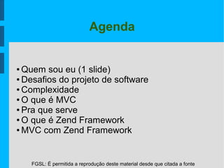 FGSL: É permitida a reprodução deste material desde que citada a fonte
Agenda
● Quem sou eu (1 slide)
● Desafios do projeto de software
● Complexidade
● O que é MVC
● Pra que serve
● O que é Zend Framework
● MVC com Zend Framework
 