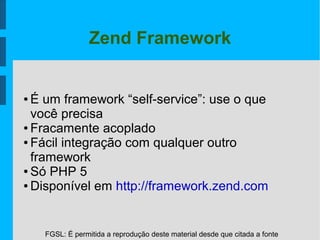 FGSL: É permitida a reprodução deste material desde que citada a fonte
Zend Framework
● É um framework “self-service”: use o que
você precisa
● Fracamente acoplado
● Fácil integração com qualquer outro
framework
● Só PHP 5
● Disponível em http://framework.zend.com
 