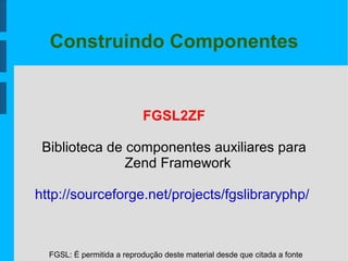 FGSL: É permitida a reprodução deste material desde que citada a fonte
Construindo Componentes
FGSL2ZF
Biblioteca de componentes auxiliares para
Zend Framework
http://sourceforge.net/projects/fgslibraryphp/
 
