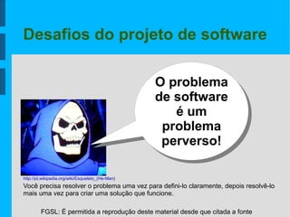 FGSL: É permitida a reprodução deste material desde que citada a fonte
Desafios do projeto de software
O problema
de software
é um
problema
perverso!
Você precisa resolver o problema uma vez para defini-lo claramente, depois resolvê-lo
mais uma vez para criar uma solução que funcione.
http://pt.wikipedia.org/wiki/Esqueleto_(He-Man)
 