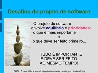 FGSL: É permitida a reprodução deste material desde que citada a fonte
Desafios do projeto de software
O projeto de software
envolve equilíbrio e prioridades:
o que é mais importante
e
o que deve ser feito primeiro...
TUDO É IMPORTANTE
E DEVE SER FEITO
AO MESMO TEMPO!
 