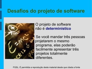 FGSL: É permitida a reprodução deste material desde que citada a fonte
Desafios do projeto de software
O projeto de software
não é determinístico
Se você mandar três pessoas
projetarem o mesmo
programa, elas poderão
facilmente apresentar três
projetos totalmente
diferentes.
 