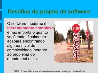 FGSL: É permitida a reprodução deste material desde que citada a fonte
Desafios do projeto de software
O software moderno é
inerentemente complexo
é não importa o quanto
você tente, finalmente
acabará encontrando
alguma nível de
complexidade inerente
ao problema do
mundo real em si.
 