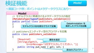 検証機能                                             Model

～実装コード例：ポ゗ントはメタデータクラスにあり～
      Model
  // モデルクラスに関連付けるメタデータクラスの指定
  [MetadataType(typeof(publishers_validation))]
  public partial class publishers
  {                                         DataAnnotation を
  }       モデルクラス名を部分クラスで記載                 指定したクラスを記載

  // publishersエンテゖテゖ型のプロパテゖを記載
  public class publishers_validation
  {
      [Required]               属性を指定
      [StringLength(5,
             ErrorMessage="2文字で入力してください。")]
      public string pub_name { get; set; }
                                                               41
  }                                        該当のプロパテゖ
 