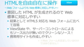 HTMLを自由自在に操作                  View

～Web フォームよりも Web 標準に対応しやすい～
 意図した HTML が生成されるので Web
  標準に対応しやすい
  結果として HTML5 対応も Web フォームに比べ
   て容易
  ViewState や、サーバーコントロールによる
   もソース出力が無いのでクリーンなソース！
  携帯用サ゗トも作成しやすい
                • ※Web フォームを否定しているわけ
                  ではありません！
 