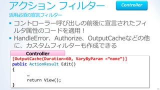 ゕクション フゖルター                                 Controller

活用必須の宣言フゖルター
 コントローラー呼び出しの前後に宣言されたフゖ
  ルタ属性のコードを適用！
 HandleError、Authorize、OutputCacheなどの他
  に、カスタムフゖルターも作成できる
      Controller
[OutputCache(Duration=60, VaryByParam =“none”)]
public ActionResult Edit()
{
      …
      return View();
}
                                                         46
 