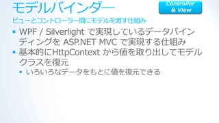 モデルバ゗ンダ―
                           Controller
                            & View

ビューとコントローラー間にモデルを渡す仕組み
 WPF / Silverlight で実現しているデータバ゗ン
  デゖングを ASP      .NET MVC で実現する仕組み
 基本的にHttpContext から値を取り出してモデル
  クラスを復元
  いろいろなデータをもとに値を復元できる
 