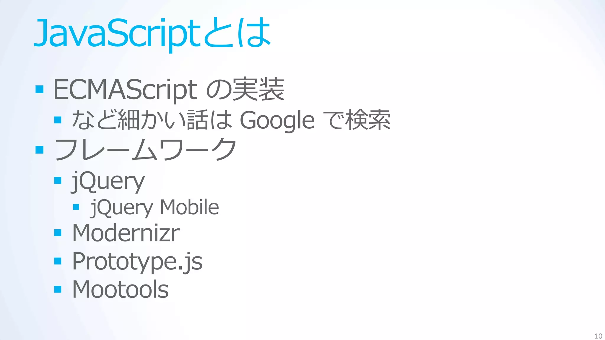 JavaScriptとは
 ECMAScript の実装
  など細かい話は Google で検索
 フレームワーク
  jQuery
   jQuery Mobile
  Modernizr
  Prototype.js
  Mootools
                        10
 