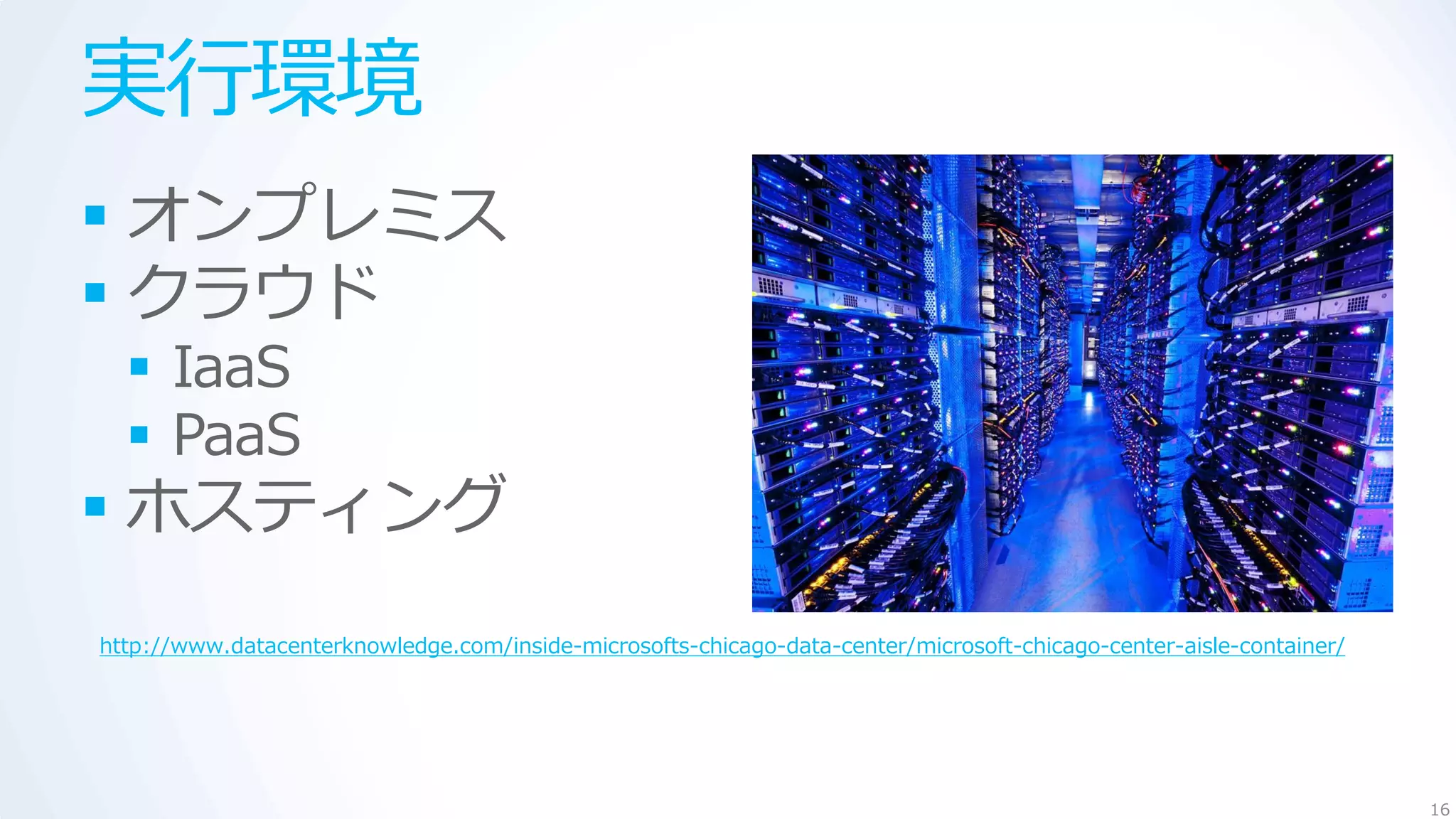 実行環境
 オンプレミス
 クラウド
   IaaS
   PaaS
 ホスティング
http://www.datacenterknowledge.com/inside-microsofts-chicago-data-center/microsoft-chicago-center-aisle-container/




                                                                                                                     16
 