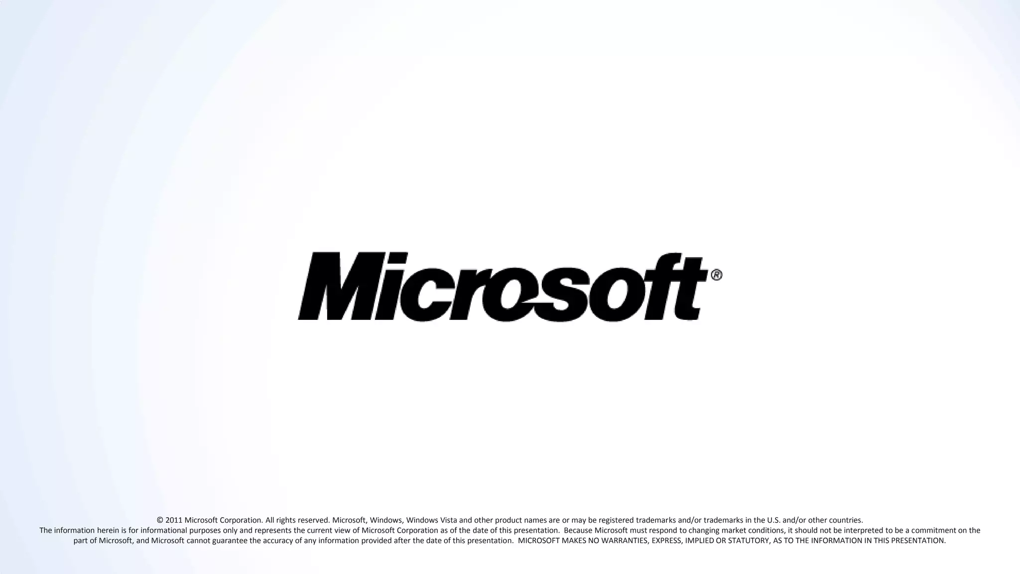 © 2011 Microsoft Corporation. All rights reserved. Microsoft, Windows, Windows Vista and other product names are or may be registered trademarks and/or trademarks in the U.S. and/or other countries.
The information herein is for informational purposes only and represents the current view of Microsoft Corporation as of the date of this presentation. Because Microsoft must respond to changing market conditions, it should not be interpreted to be a commitment on the
         part of Microsoft, and Microsoft cannot guarantee the accuracy of any information provided after the date of this presentation. MICROSOFT MAKES NO WARRANTIES, EXPRESS, IMPLIED OR STATUTORY, AS TO THE INFORMATION IN THIS PRESENTATION.
 
