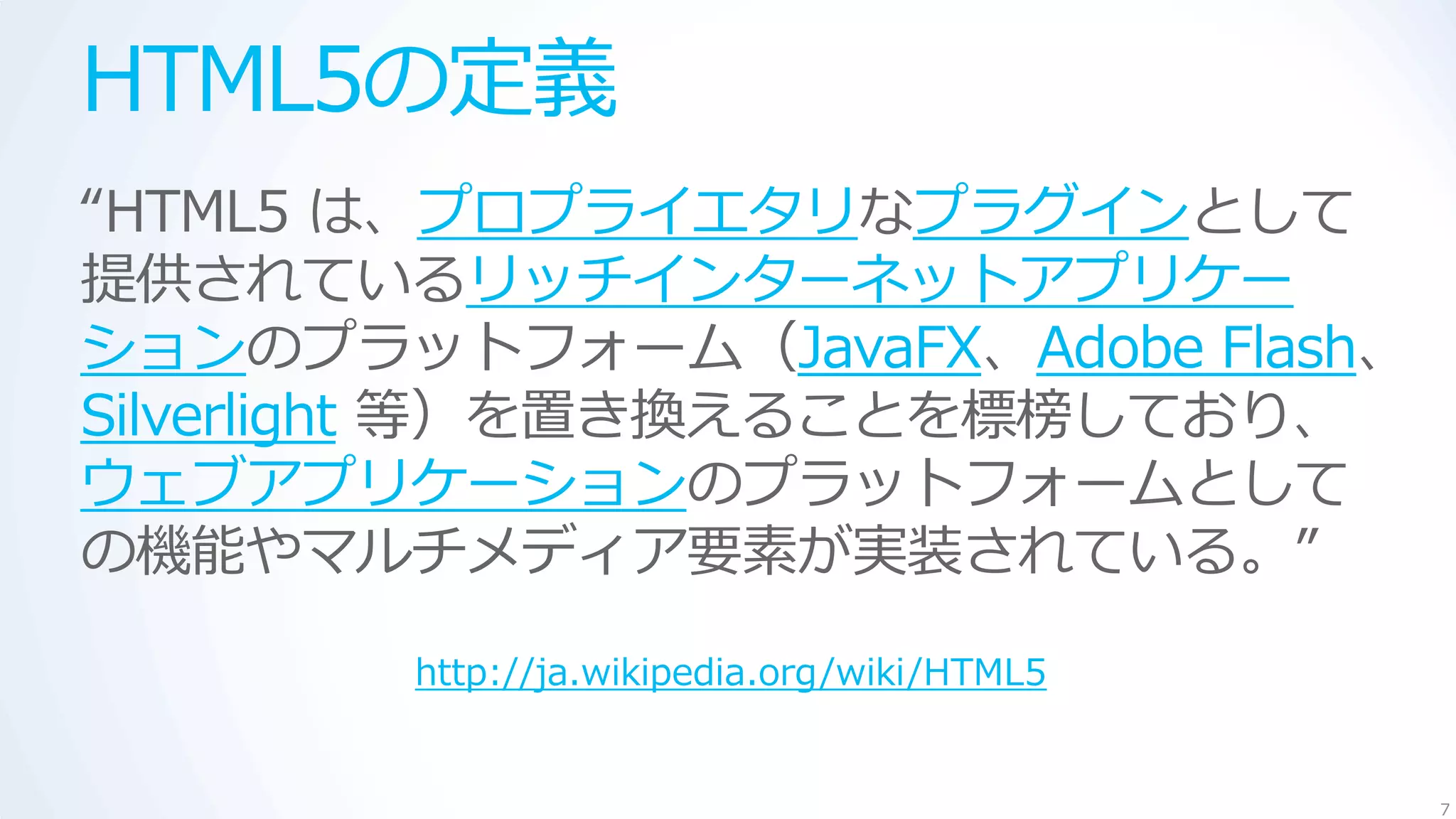 HTML5の定義
“HTML5 は、プロプライエタリなプラグインとして
提供されているリッチインターネットアプリケー
ションのプラットフォーム（JavaFX、Adobe Flash、
Silverlight 等）を置き換えることを標榜しており、
ウェブアプリケーションのプラットフォームとして
の機能やマルチメディア要素が実装されている。”

        http://ja.wikipedia.org/wiki/HTML5


                                             7
 