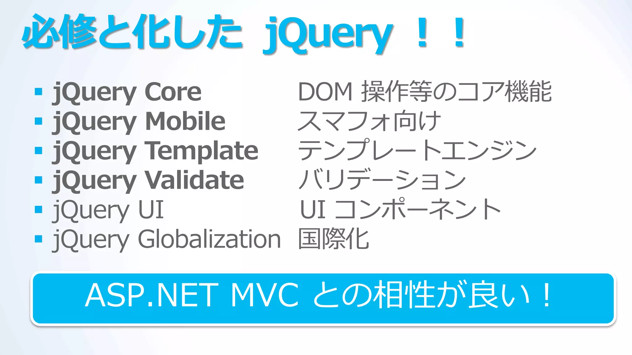 必修と化した jQuery ！！
   jQuery Core            DOM 操作等のコゕ機能
   jQuery Mobile          スマフォ向け
   jQuery Template        テンプレートエンジン
   jQuery Validate        バリデーション
   jQuery UI              UI コンポーネント
   jQuery Globalization   国際化

      ASP.NET MVC との相性が良い！
 