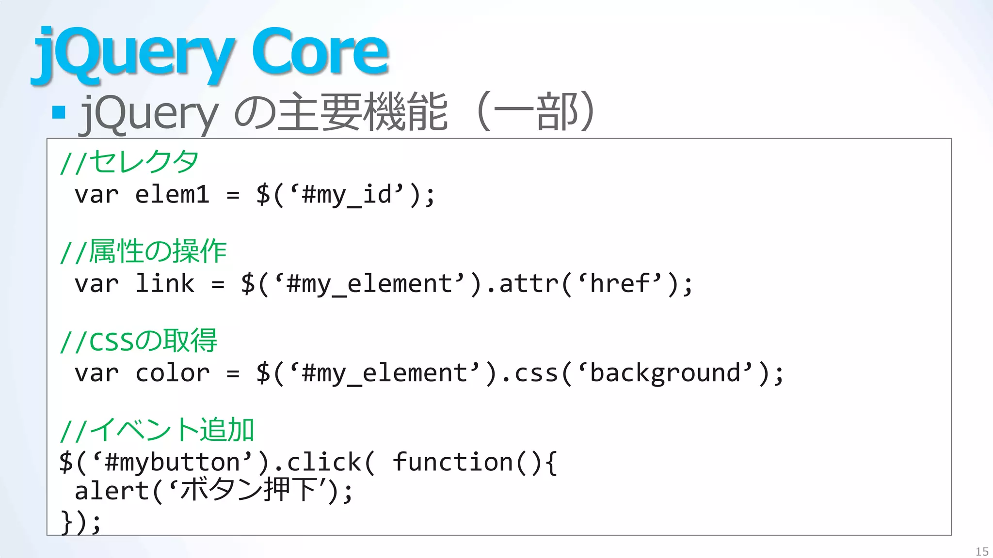 jQuery Core
 jQuery の主要機能（一部）
//セレクタ
 var elem1 = $(‘#my_id’);

//属性の操作
 var link = $(‘#my_element’).attr(‘href’);

//CSSの取得
 var color = $(‘#my_element’).css(‘background’);

//゗ベント追加
$(‘#mybutton’).click( function(){
 alert(‘ボタン押下’);
});
                                                   15
 