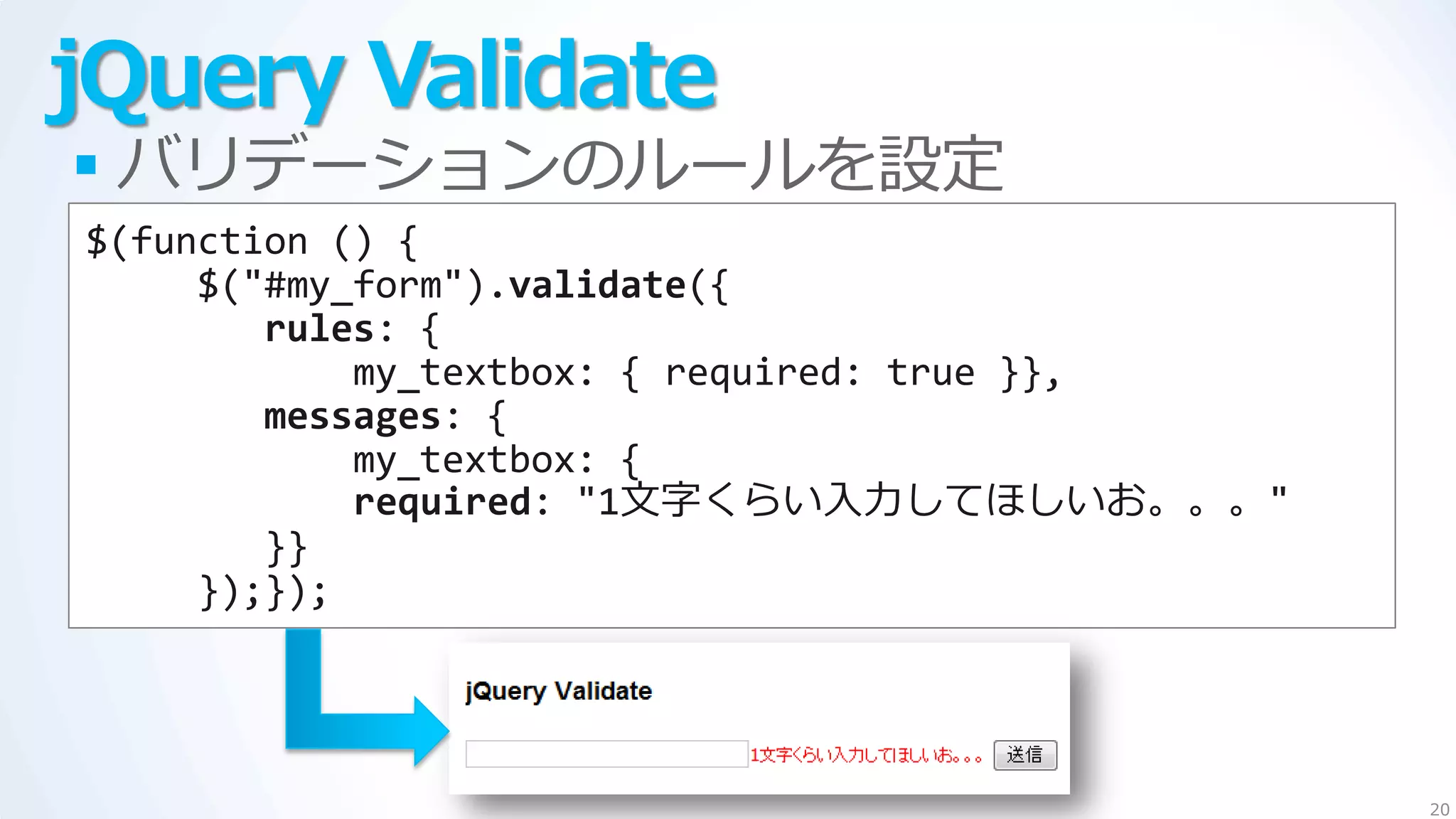 jQuery Validate
 バリデーションのルールを設定
$(function () {
     $("#my_form").validate({
        rules: {
            my_textbox: { required: true }},
        messages: {
            my_textbox: {
            required: "1文字くらい入力してほしいお。。。"
        }}
     });});




                                               20
 