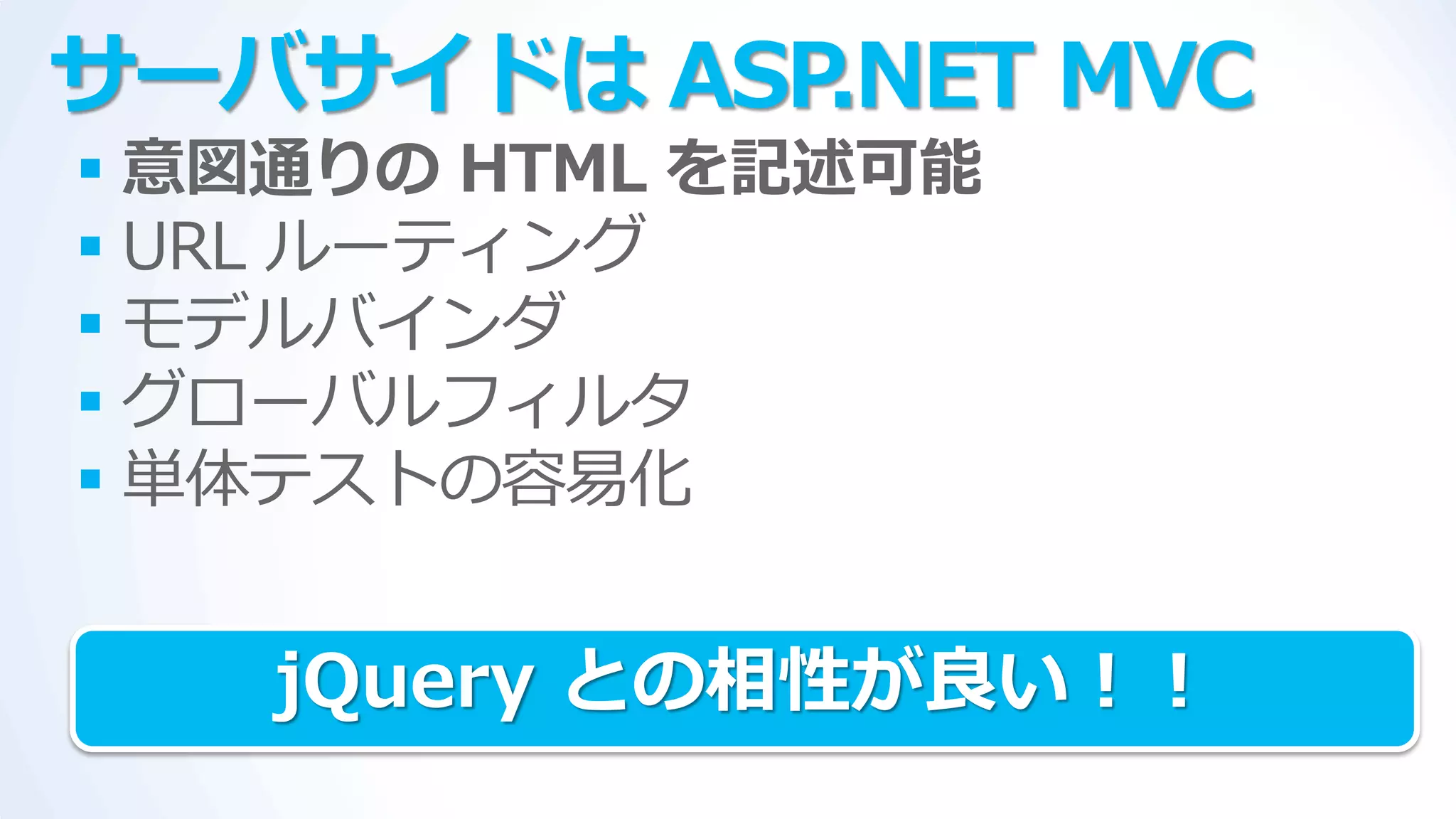 サーバサイドは ASP.NET MVC
 意図通りの HTML を記述可能
 URL ルーテゖング
 モデルバ゗ンダ
 グローバルフゖルタ
 単体テストの容易化


   jQuery との相性が良い！！
 