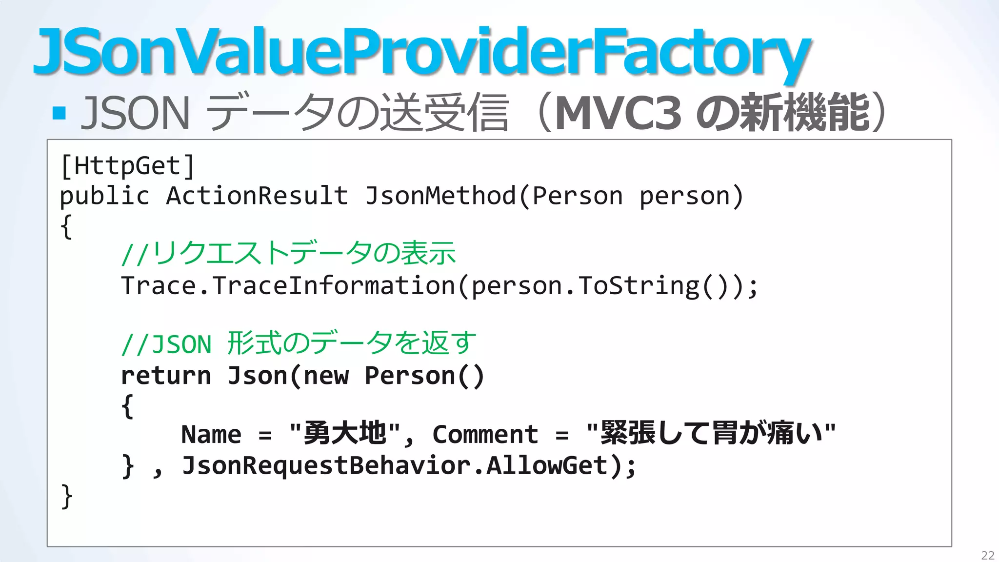 JSonValueProviderFactory
 JSON データの送受信（MVC3 の新機能）
[HttpGet]
public ActionResult JsonMethod(Person person)
{
    //リクエストデータの表示
    Trace.TraceInformation(person.ToString());

    //JSON 形式のデータを返す
    return Json(new Person()
    {
        Name = "勇大地", Comment = "緊張して胃が痛い"
    } , JsonRequestBehavior.AllowGet);
}
                                                 22
 