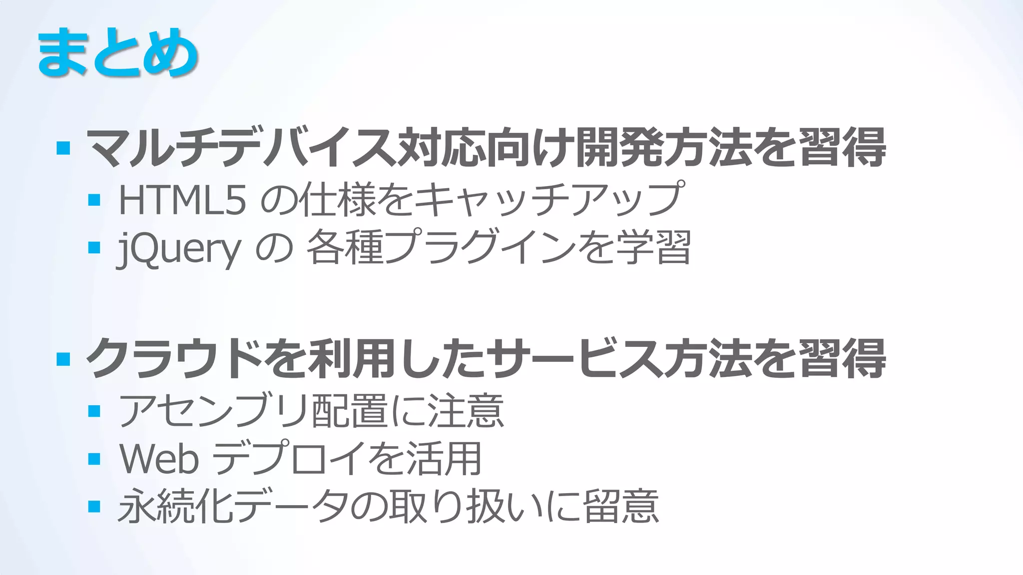 まとめ
 マルチデバイス対応向け開発方法を習得
 HTML5 の仕様をキャッチゕップ
 jQuery の 各種プラグ゗ンを学習

 クラウドを利用したサービス方法を習得
 ゕセンブリ配置に注意
 Web デプロ゗を活用
 永続化データの取り扱いに留意
 
