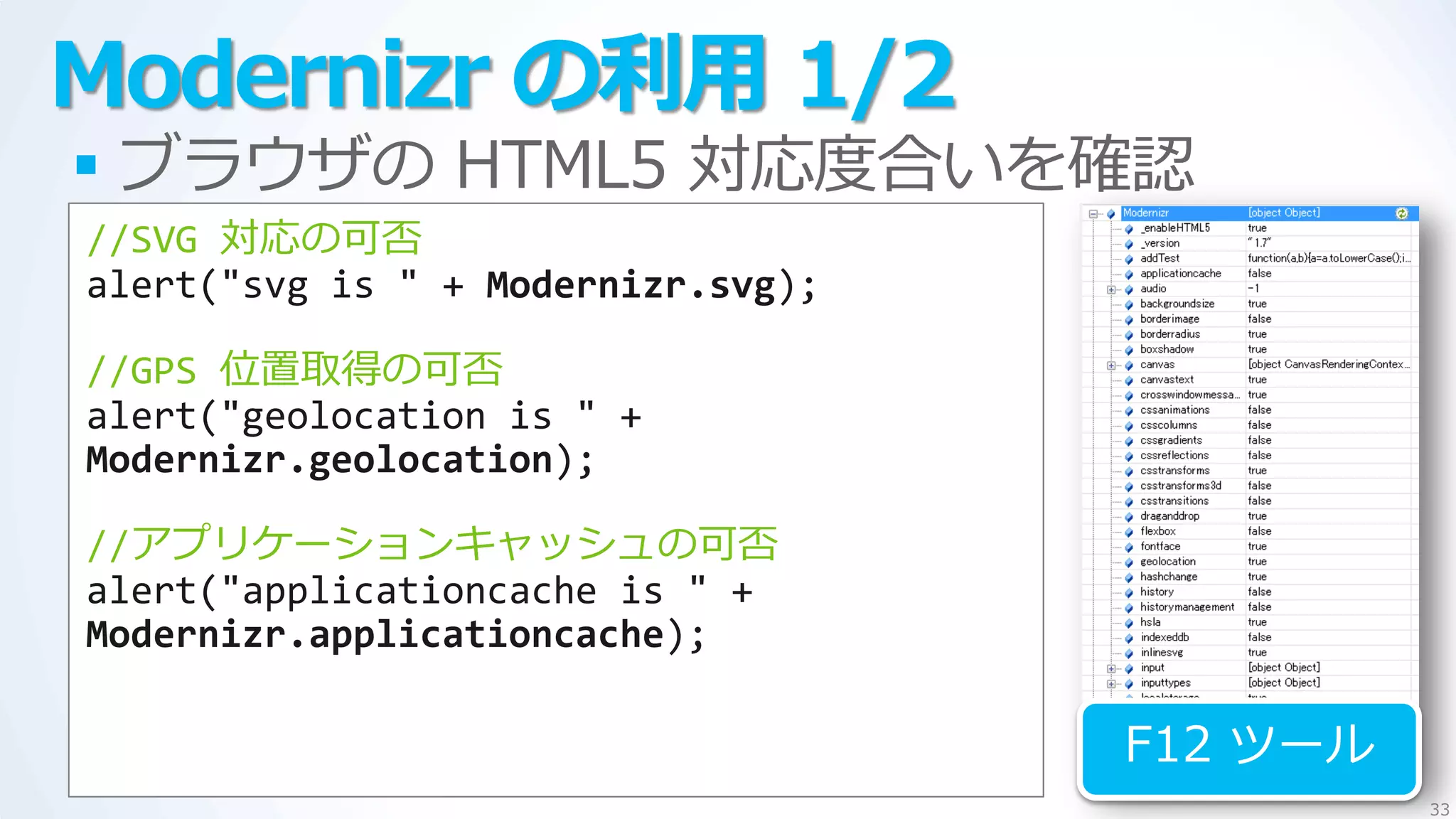 Modernizr の利用 1/2
 ブラウザの HTML5 対応度合いを確認
//SVG 対応の可否
alert("svg is " + Modernizr.svg);

//GPS 位置取得の可否
alert("geolocation is " +
Modernizr.geolocation);

//ゕプリケーションキャッシュの可否
alert("applicationcache is " +
Modernizr.applicationcache);

                                    F12 ツール
                                              33
 