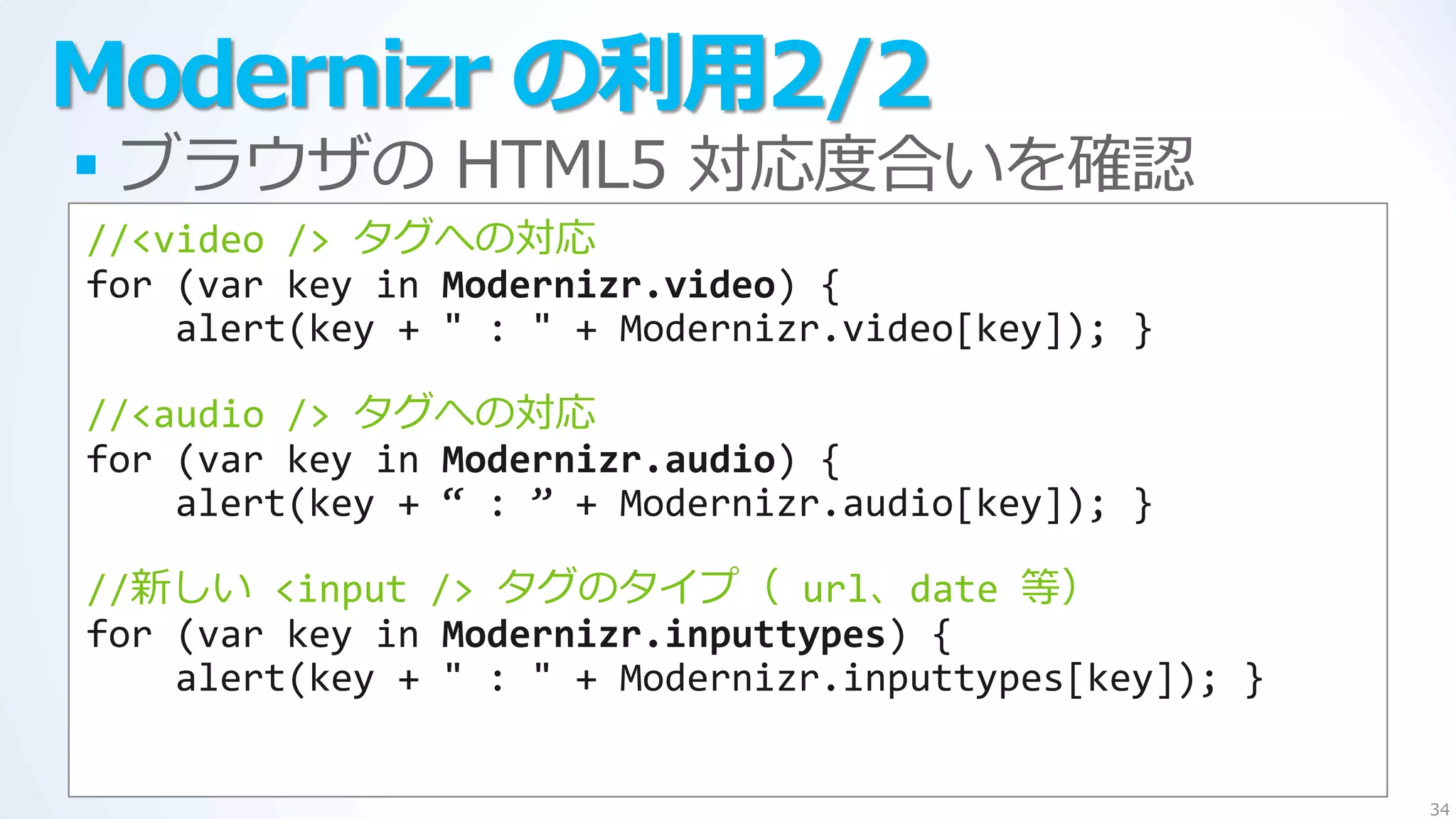 Modernizr の利用2/2
 ブラウザの HTML5 対応度合いを確認
//<video /> タグへの対応
for (var key in Modernizr.video) {
    alert(key + " : " + Modernizr.video[key]); }

//<audio /> タグへの対応
for (var key in Modernizr.audio) {
    alert(key + ‚ : ‛ + Modernizr.audio[key]); }

//新しい <input /> タグのタ゗プ（ url、date 等）
for (var key in Modernizr.inputtypes) {
    alert(key + " : " + Modernizr.inputtypes[key]); }


                                                        34
 