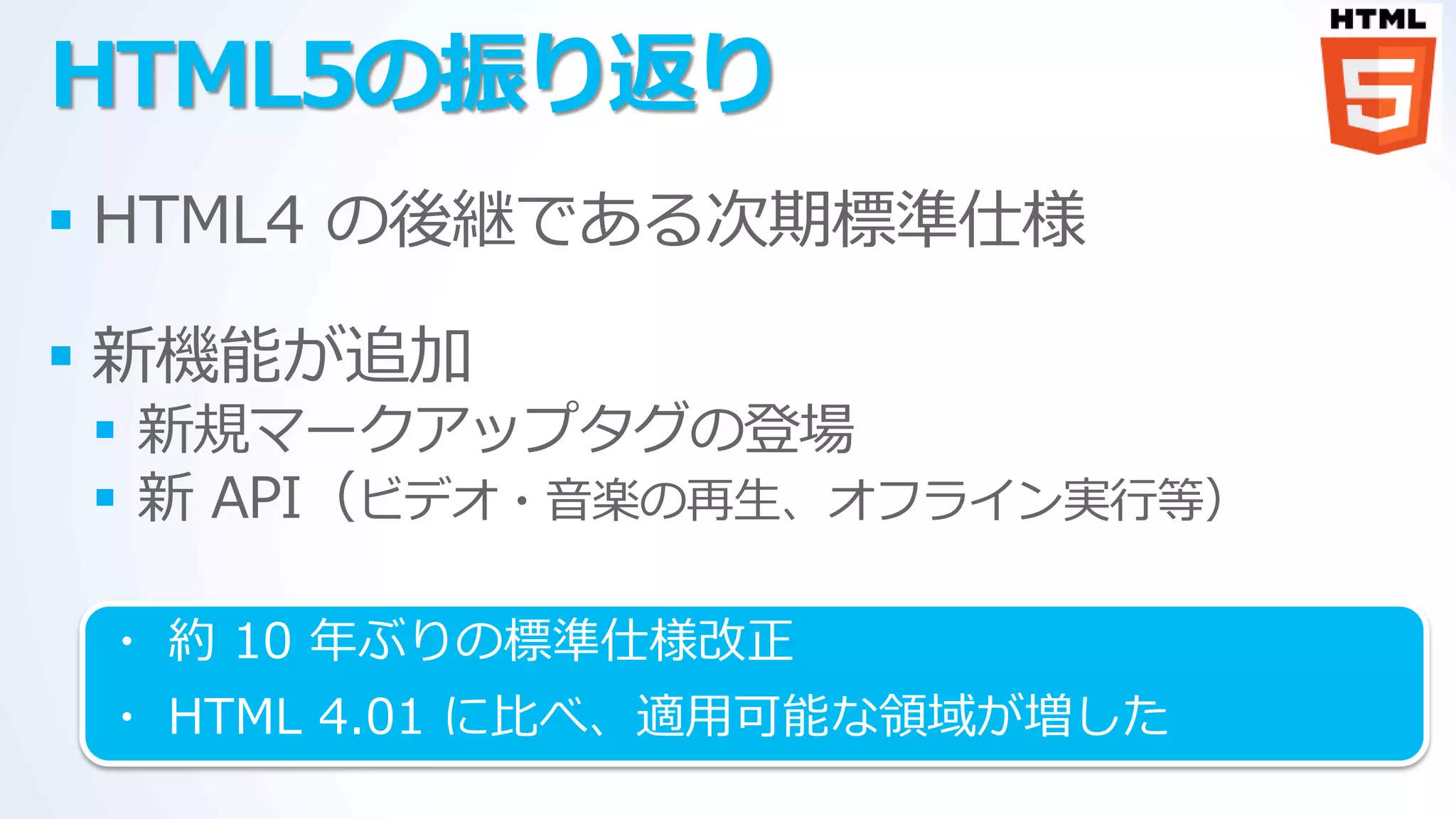 HTML5の振り返り
 HTML4 の後継である次期標準仕様

 新機能が追加
 新規マークゕップタグの登場
 新 API（ビデオ・音楽の再生、オフラ゗ン実行等）

 ・ 約 10 年ぶりの標準仕様改正
 ・ HTML 4.01 に比べ、適用可能な領域が増した
 