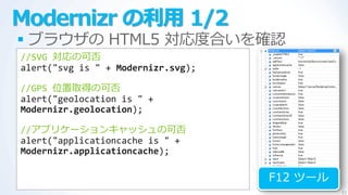 Modernizr の利用 1/2
 ブラウザの HTML5 対応度合いを確認
//SVG 対応の可否
alert("svg is " + Modernizr.svg);

//GPS 位置取得の可否
alert("geolocation i...