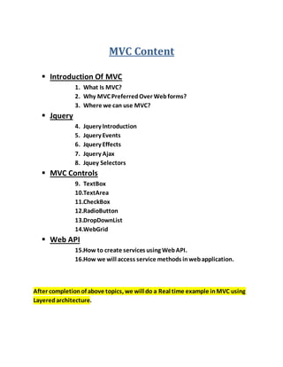 MVC Content
 Introduction Of MVC
1. What Is MVC?
2. Why MVC PreferredOver Webforms?
3. Where we can use MVC?
 Jquery
4. Jquery Introduction
5. Jquery Events
6. Jquery Effects
7. Jquery Ajax
8. Jquey Selectors
 MVC Controls
9. TextBox
10.TextArea
11.CheckBox
12.RadioButton
13.DropDownList
14.WebGrid
 Web API
15.How to create services using WebAPI.
16.How we will access service methods inwebapplication.
After completionof above topics, we will do a Real time example inMVC using
Layeredarchitecture.
 
