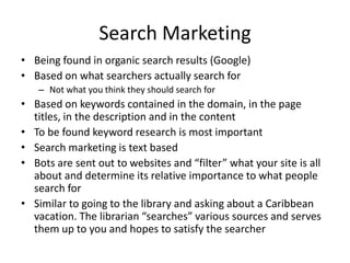 Search Marketing Being found in organic search results (Google) Based on what searchers actually search for Not what you think they should search for Based on keywords contained in the domain, in the page titles, in the description and in the content To be found keyword research is most important Search marketing is text based Bots are sent out to websites and “filter” what your site is all about and determine its relative importance to what people search for Similar to going to the library and asking about a Caribbean vacation. The librarian “searches” various sources and serves them up to you and hopes to satisfy the searcher 