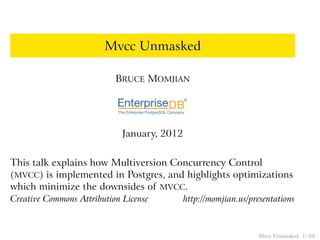 Mvcc Unmasked

                           BRUCE MOMJIAN




                             January, 2012


This talk explains how Multiversion Concurrency Control
(MVCC) is implemented in Postgres, and highlights optimizations
which minimize the downsides of MVCC.
Creative Commons Attribution License         http://momjian.us/presentations



                                                                 Mvcc Unmasked 1 / 89
 