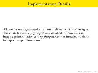 Implementation Details




All queries were generated on an unmodiﬁed version of Postgres.
The contrib module pageinspect was installed to show internal
heap page information and pg_freespacemap was installed to show
free space map information.




                                                       Mvcc Unmasked 12 / 89
 