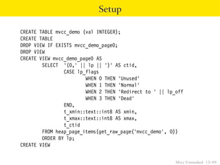 Setup

CREATE TABLE mvcc_demo (val INTEGER);
CREATE TABLE
DROP VIEW IF EXISTS mvcc_demo_page0;
DROP VIEW
CREATE VIEW mvcc_demo_page0 AS
        SELECT ’(0,’ || lp || ’)’ AS ctid,
                CASE lp_flags
                        WHEN 0 THEN ’Unused’
                        WHEN 1 THEN ’Normal’
                        WHEN 2 THEN ’Redirect to ’ || lp_off
                        WHEN 3 THEN ’Dead’
                END,
                t_xmin::text::int8 AS xmin,
                t_xmax::text::int8 AS xmax,
                t_ctid
        FROM heap_page_items(get_raw_page(’mvcc_demo’, 0))
        ORDER BY lp;
CREATE VIEW


                                                         Mvcc Unmasked 13 / 89
 