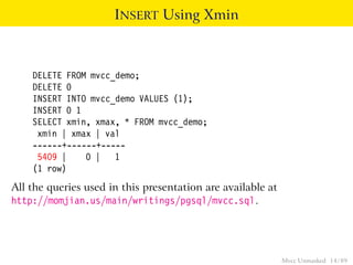 INSERT Using Xmin



    DELETE FROM mvcc_demo;
    DELETE 0
    INSERT INTO mvcc_demo VALUES (1);
    INSERT 0 1
    SELECT xmin, xmax, * FROM mvcc_demo;
     xmin | xmax | val
    ------+------+-----
     5409 |    0 | 1
    (1 row)
All the queries used in this presentation are available at
http://momjian.us/main/writings/pgsql/mvcc.sql.




                                                             Mvcc Unmasked 14 / 89
 