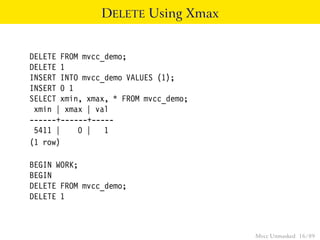 DELETE Using Xmax


DELETE FROM mvcc_demo;
DELETE 1
INSERT INTO mvcc_demo VALUES (1);
INSERT 0 1
SELECT xmin, xmax, * FROM mvcc_demo;
 xmin | xmax | val
------+------+-----
 5411 |    0 | 1
(1 row)

BEGIN WORK;
BEGIN
DELETE FROM mvcc_demo;
DELETE 1



                                       Mvcc Unmasked 16 / 89
 
