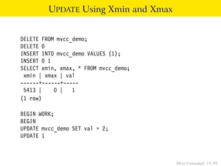 UPDATE Using Xmin and Xmax


DELETE FROM mvcc_demo;
DELETE 0
INSERT INTO mvcc_demo VALUES (1);
INSERT 0 1
SELECT xmin, xmax, * FROM mvcc_demo;
 xmin | xmax | val
------+------+-----
 5413 |    0 | 1
(1 row)

BEGIN WORK;
BEGIN
UPDATE mvcc_demo SET val = 2;
UPDATE 1



                                       Mvcc Unmasked 19 / 89
 