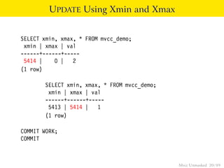 UPDATE Using Xmin and Xmax


SELECT xmin, xmax, * FROM mvcc_demo;
 xmin | xmax | val
------+------+-----
 5414 |    0 | 2
(1 row)

       SELECT xmin, xmax, * FROM mvcc_demo;
        xmin | xmax | val
       ------+------+-----
        5413 | 5414 |   1
       (1 row)

COMMIT WORK;
COMMIT



                                              Mvcc Unmasked 20 / 89
 