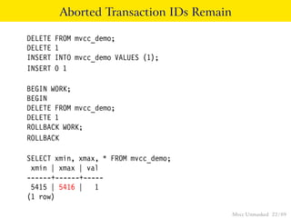 Aborted Transaction IDs Remain

DELETE   FROM mvcc_demo;
DELETE   1
INSERT   INTO mvcc_demo VALUES (1);
INSERT   0 1

BEGIN WORK;
BEGIN
DELETE FROM mvcc_demo;
DELETE 1
ROLLBACK WORK;
ROLLBACK

SELECT xmin, xmax, * FROM mvcc_demo;
 xmin | xmax | val
------+------+-----
 5415 | 5416 | 1
(1 row)

                                           Mvcc Unmasked 22 / 89
 