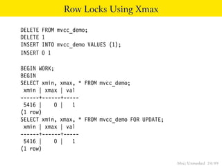 Row Locks Using Xmax

DELETE   FROM mvcc_demo;
DELETE   1
INSERT   INTO mvcc_demo VALUES (1);
INSERT   0 1

BEGIN WORK;
BEGIN
SELECT xmin, xmax, * FROM mvcc_demo;
 xmin | xmax | val
------+------+-----
 5416 |    0 | 1
(1 row)
SELECT xmin, xmax, * FROM mvcc_demo FOR UPDATE;
 xmin | xmax | val
------+------+-----
 5416 |    0 | 1
(1 row)

                                                  Mvcc Unmasked 24 / 89
 