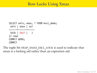 Row Locks Using Xmax



    SELECT xmin, xmax, * FROM mvcc_demo;
     xmin | xmax | val
    ------+------+-----
     5416 | 5417 | 1
    (1 row)
    COMMIT WORK;
    COMMIT
The tuple bit HEAP_XMAX_EXCL_LOCK is used to indicate that
xmax is a locking xid rather than an expiration xid.




                                                     Mvcc Unmasked 25 / 89
 