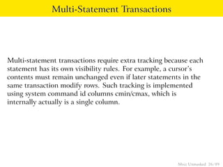 Multi-Statement Transactions




Multi-statement transactions require extra tracking because each
statement has its own visibility rules. For example, a cursor’s
contents must remain unchanged even if later statements in the
same transaction modify rows. Such tracking is implemented
using system command id columns cmin/cmax, which is
internally actually is a single column.




                                                       Mvcc Unmasked 26 / 89
 